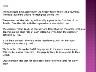 TITLE
The tag should be placed within the header tag of the HTML document.
The title should be unique for each page on the site.
The contents of the title tag will usually appear in the first line of the
Results. Give the title with the keywords as a descriptive one.
The character limit is 60. So consider one thing that the character limit also
depends on the pixel rate Of each letter. So try to limit the character
between 50 – 55.
If the limit exceeds, the title in the search result will not be shown
Completely instead a (…) will.
Words in the title are bolded if they appear in the user's search query.
This can help users recognize if the page is likely to be relevant to their
search.
Create unique title tags for each page. Never give the same for every
page.
 