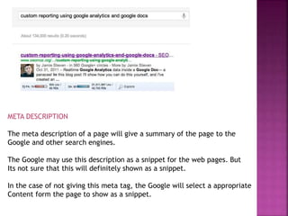 META DESCRIPTION
The meta description of a page will give a summary of the page to the
Google and other search engines.
The Google may use this description as a snippet for the web pages. But
Its not sure that this will definitely shown as a snippet.
In the case of not giving this meta tag, the Google will select a appropriate
Content form the page to show as a snippet.
 
