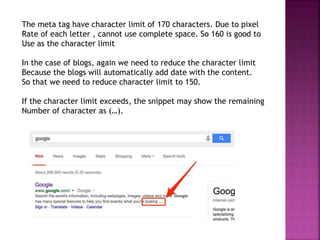 The meta tag have character limit of 170 characters. Due to pixel
Rate of each letter , cannot use complete space. So 160 is good to
Use as the character limit
In the case of blogs, again we need to reduce the character limit
Because the blogs will automatically add date with the content.
So that we need to reduce character limit to 150.
If the character limit exceeds, the snippet may show the remaining
Number of character as (…).
 