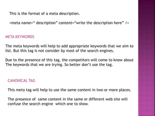This is the format of a meta description.
<meta name=“ description” content=“write the description here” />
META KEYWORDS
The meta keywords will help to add appropriate keywords that we aim to
list. But this tag is not consider by most of the search engines.
Due to the presence of this tag, the competitors will come to know about
The keywords that we are trying. So better don’t use the tag.
CANONICAL TAG
This meta tag will help to use the same content in two or more places.
The presence of same content in the same or different web site will
confuse the search engine which one to show.
 