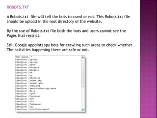 ROBOTS.TXT
A Robots.txt file will tell the bots to crawl or not. This Robots.txt file
Should be upload in the root directory of the website.
By the use of Robots.txt file both the bots and users cannot see the
Pages that restrict.
Still Google appoints spy bots for crawling such areas to check whether
The activities happening there are safe or not.
 