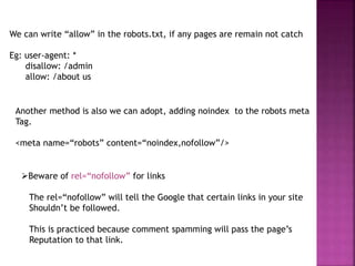 We can write “allow” in the robots.txt, if any pages are remain not catch
Eg: user-agent: *
disallow: /admin
allow: /about us
Another method is also we can adopt, adding noindex to the robots meta
Tag.
<meta name=“robots” content=“noindex,nofollow”/>
Beware of rel=“nofollow” for links
The rel=“nofollow” will tell the Google that certain links in your site
Shouldn’t be followed.
This is practiced because comment spamming will pass the page’s
Reputation to that link.
 