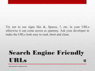 Search Engine Friendly
URLs
Try not to use signs like &, Spaces, ?, etc. in your URLs
otherwise it can come across as spammy. Ask your developer to
make the URLs look easy to read, short and clean.
ppctutorial.wordpress.com
12
 