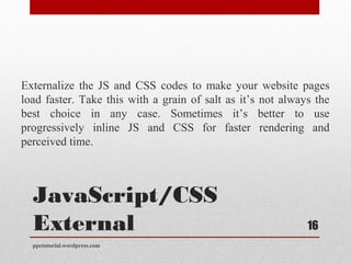 JavaScript/CSS
External
Externalize the JS and CSS codes to make your website pages
load faster. Take this with a grain of salt as it’s not always the
best choice in any case. Sometimes it’s better to use
progressively inline JS and CSS for faster rendering and
perceived time.
ppctutorial.wordpress.com
16
 