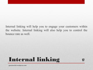 Internal linking
Internal linking will help you to engage your customers within
the website. Internal linking will also help you to control the
bounce rate as well.
ppctutorial.wordpress.com
17
 