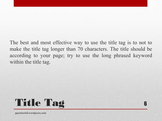 Title Tag
The best and most effective way to use the title tag is to not to
make the title tag longer than 70 characters. The title should be
according to your page; try to use the long phrased keyword
within the title tag.
ppctutorial.wordpress.com
6
 