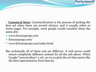 Canonical form: Canonicalization is the process of picking the
best url when there are several choices, and it usually refers to
home pages. For example, most people would consider these the
same urls:
 www.fortuneprops.com
 fortuneprops.com/
 www.fortuneprops.com/index.html


But technically all of these urls are different. A web server could
return completely different content for all the urls above. When
Google “canonicalizes” a url, we try to pick the url that seems like
the best representative from that set.

 