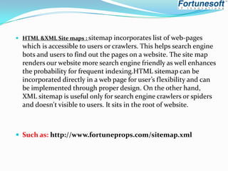  HTML &XML Site maps : sitemap incorporates list of

web-pages
which is accessible to users or crawlers. This helps search engine
bots and users to find out the pages on a website. The site map
renders our website more search engine friendly as well enhances
the probability for frequent indexing.HTML sitemap can be
incorporated directly in a web page for user’s flexibility and can
be implemented through proper design. On the other hand,
XML sitemap is useful only for search engine crawlers or spiders
and doesn't visible to users. It sits in the root of website.

 Such as: http://www.fortuneprops.com/sitemap.xml

 