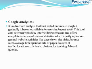  Google Analytics :
 It is a free web analysis tool first rolled out in late 2005but
generally it become available for users in August 2006. This tool
acts between website & internet browser/users and offers
complete overview of visitors statistics which exactly says about
general website activities like page views, site visits, bounce
rates, average time spent on site or pages, sources of
traffic, location etc. It is also obvious for tracking Adword
queries.

 