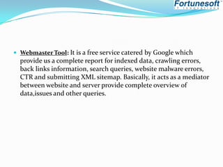  Webmaster Tool: It is a free service catered by Google which

provide us a complete report for indexed data, crawling errors,
back links information, search queries, website malware errors,
CTR and submitting XML sitemap. Basically, it acts as a mediator
between website and server provide complete overview of
data,issues and other queries.

 