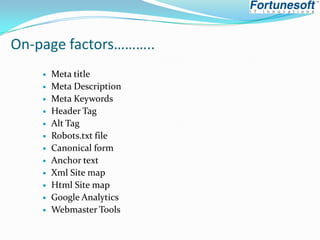 On-page factors………..














Meta title
Meta Description
Meta Keywords
Header Tag
Alt Tag
Robots.txt file
Canonical form
Anchor text
Xml Site map
Html Site map
Google Analytics
Webmaster Tools

 