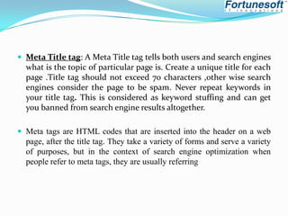 Meta Title tag: A Meta Title tag tells both users and search engines

what is the topic of particular page is. Create a unique title for each
page .Title tag should not exceed 70 characters ,other wise search
engines consider the page to be spam. Never repeat keywords in
your title tag. This is considered as keyword stuffing and can get
you banned from search engine results altogether.
 Meta tags are HTML codes that are inserted into the header on a web

page, after the title tag. They take a variety of forms and serve a variety
of purposes, but in the context of search engine optimization when
people refer to meta tags, they are usually referring

 