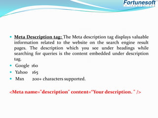  Meta Description tag: The Meta description tag displays valuable

information related to the website on the search engine result
pages. The description which you see under headings while
searching for queries is the content embedded under description
tag.
 Google 160
 Yahoo 165
 Msn
200+ characters supported.

<Meta name="description" content=“Your description. " />

 