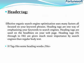  Header tag:
Effective organic search engine optimization uses many factors all
focused on your keyword phrases. Heading tags are one way of
emphasizing your keywords to search engines. Heading tags are
used on the headlines on your web page. Heading tags (H1
through to H6) are given much more importance by search
engines than regular body text.
 H Tag<Hn>some heading words</Hn>

 