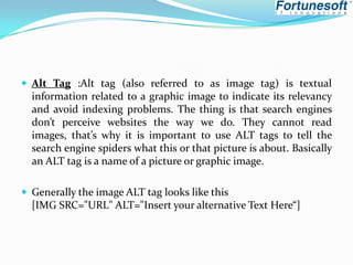  Alt Tag :Alt tag (also referred to as image tag) is textual

information related to a graphic image to indicate its relevancy
and avoid indexing problems. The thing is that search engines
don’t perceive websites the way we do. They cannot read
images, that’s why it is important to use ALT tags to tell the
search engine spiders what this or that picture is about. Basically
an ALT tag is a name of a picture or graphic image.
 Generally the image ALT tag looks like this

[IMG SRC="URL" ALT="Insert your alternative Text Here“]

 