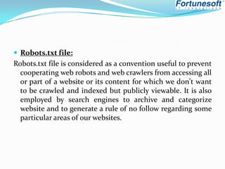  Robots.txt file:

Robots.txt file is considered as a convention useful to prevent
cooperating web robots and web crawlers from accessing all
or part of a website or its content for which we don't want
to be crawled and indexed but publicly viewable. It is also
employed by search engines to archive and categorize
website and to generate a rule of no follow regarding some
particular areas of our websites.

 