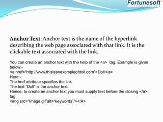Anchor Text: Anchor text is the name of the hyperlink
describing the web page associated with that link. It is the
clickable text associated with the link.
You can create an anchor text with the help of the <a> tag. Example is given
below:<a href="http://www.thisisanexampleofdoll.com">Doll</a>
Here:The href attribute specifies the link
The text “Doll” is the anchor text.
Hence, to create an anchor text you must supply text before the closing </a>
tag
<img src=“Image.gif”alt=“keywords”/></A>

 