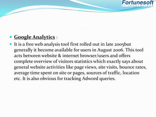 Google Analytics :
 It is a free web analysis tool first rolled out in late 2005but
generally it become available for users in August 2006. This tool
acts between website & internet browser/users and offers
complete overview of visitors statistics which exactly says about
general website activities like page views, site visits, bounce rates,
average time spent on site or pages, sources of traffic, location
etc. It is also obvious for tracking Adword queries.

 