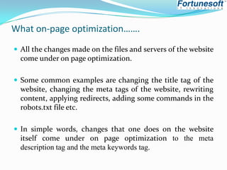What on-page optimization…….
 All the changes made on the files and servers of the website

come under on page optimization.
 Some common examples are changing the title tag of the

website, changing the meta tags of the website, rewriting
content, applying redirects, adding some commands in the
robots.txt file etc.
 In simple words, changes that one does on the website

itself come under on page optimization to the meta
description tag and the meta keywords tag.

 