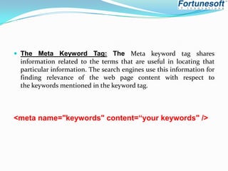  The Meta Keyword Tag: The Meta keyword tag shares

information related to the terms that are useful in locating that
particular information. The search engines use this information for
finding relevance of the web page content with respect to
the keywords mentioned in the keyword tag.

<meta name="keywords" content=“your keywords" />

 