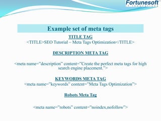 Example set of meta tags
TITLE TAG
<TITLE>SEO Tutorial – Meta Tags Optimization</TITLE>
DESCRIPTION META TAG
<meta name=”description” content=”Create the perfect meta tags for high
search engine placement.”>
KEYWORDS META TAG
<meta name=”keywords” content=”Meta Tags Optimization”>

Robots Meta Tag
<meta name=”robots” content=”noindex,nofollow”>

 