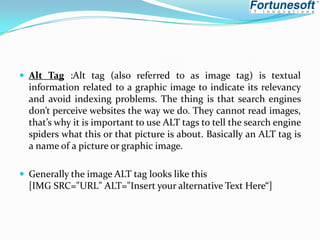 Alt Tag :Alt tag (also referred to as image tag) is textual

information related to a graphic image to indicate its relevancy
and avoid indexing problems. The thing is that search engines
don’t perceive websites the way we do. They cannot read images,
that’s why it is important to use ALT tags to tell the search engine
spiders what this or that picture is about. Basically an ALT tag is
a name of a picture or graphic image.
 Generally the image ALT tag looks like this

[IMG SRC="URL" ALT="Insert your alternative Text Here“]

 