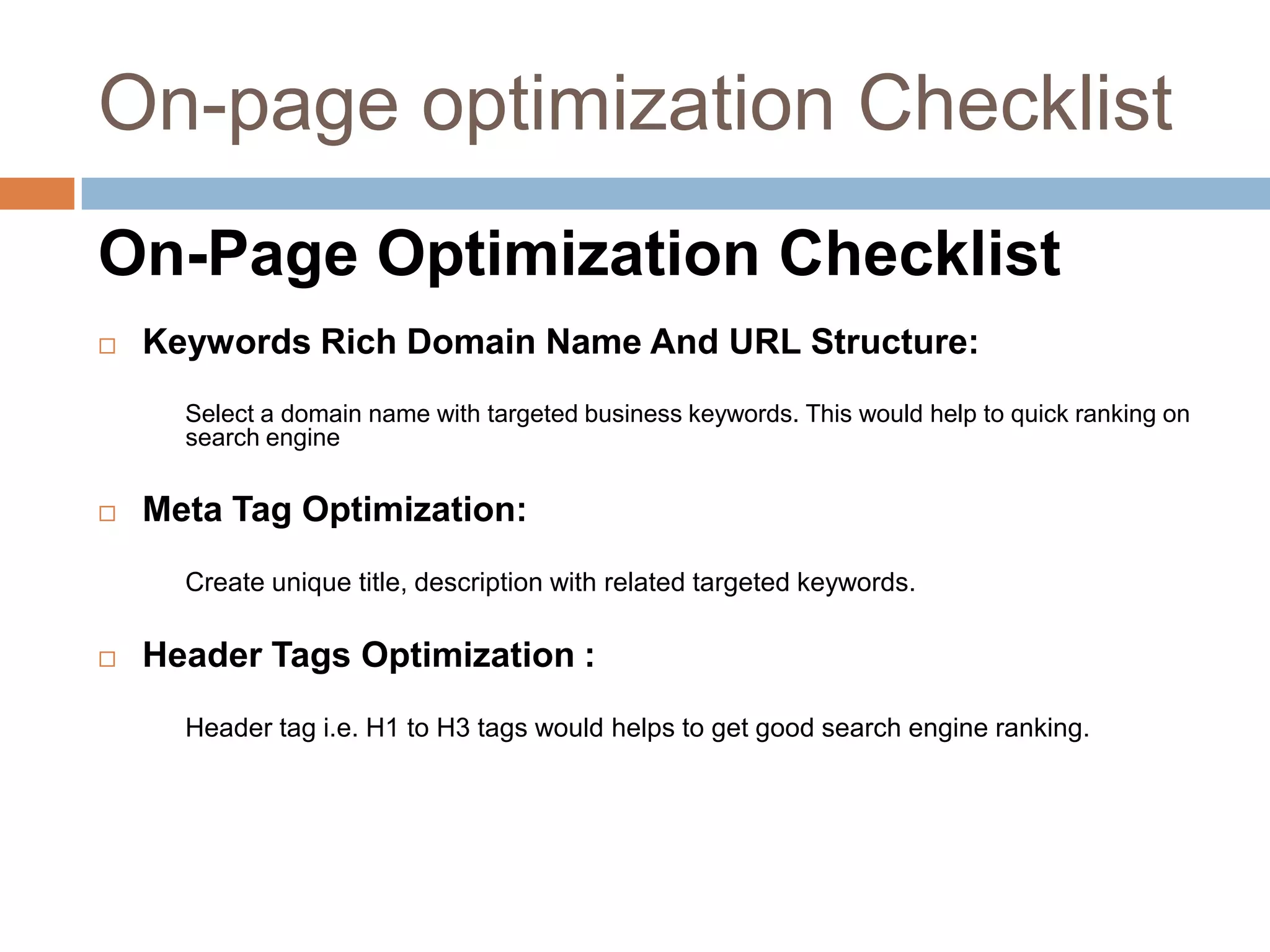 On-Page Optimization Checklist
 Keywords Rich Domain Name And URL Structure:
Select a domain name with targeted business keywords. This would help to quick ranking on
search engine
 Meta Tag Optimization:
Create unique title, description with related targeted keywords.
 Header Tags Optimization :
Header tag i.e. H1 to H3 tags would helps to get good search engine ranking.
On-page optimization Checklist
 