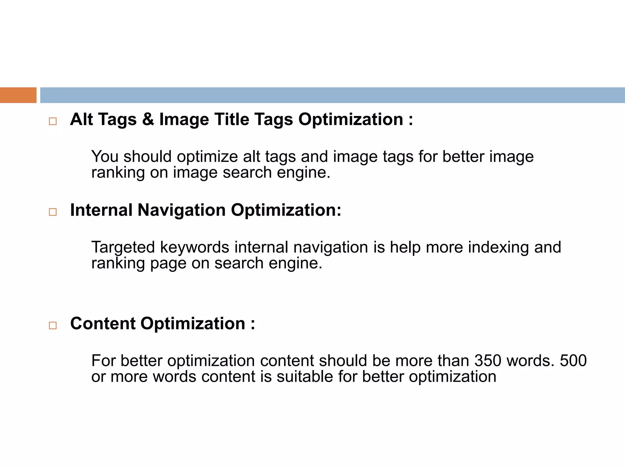  Alt Tags & Image Title Tags Optimization :
You should optimize alt tags and image tags for better image
ranking on image search engine.
 Internal Navigation Optimization:
Targeted keywords internal navigation is help more indexing and
ranking page on search engine.
 Content Optimization :
For better optimization content should be more than 350 words. 500
or more words content is suitable for better optimization
 