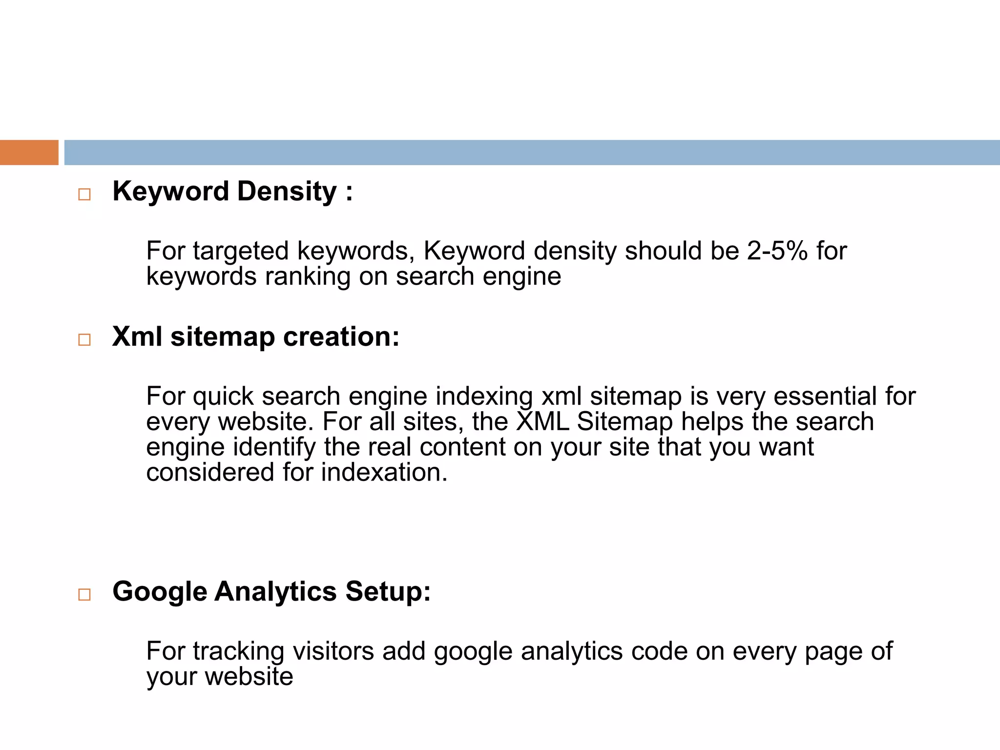  Keyword Density :
For targeted keywords, Keyword density should be 2-5% for
keywords ranking on search engine
 Xml sitemap creation:
For quick search engine indexing xml sitemap is very essential for
every website. For all sites, the XML Sitemap helps the search
engine identify the real content on your site that you want
considered for indexation.
 Google Analytics Setup:
For tracking visitors add google analytics code on every page of
your website
 
