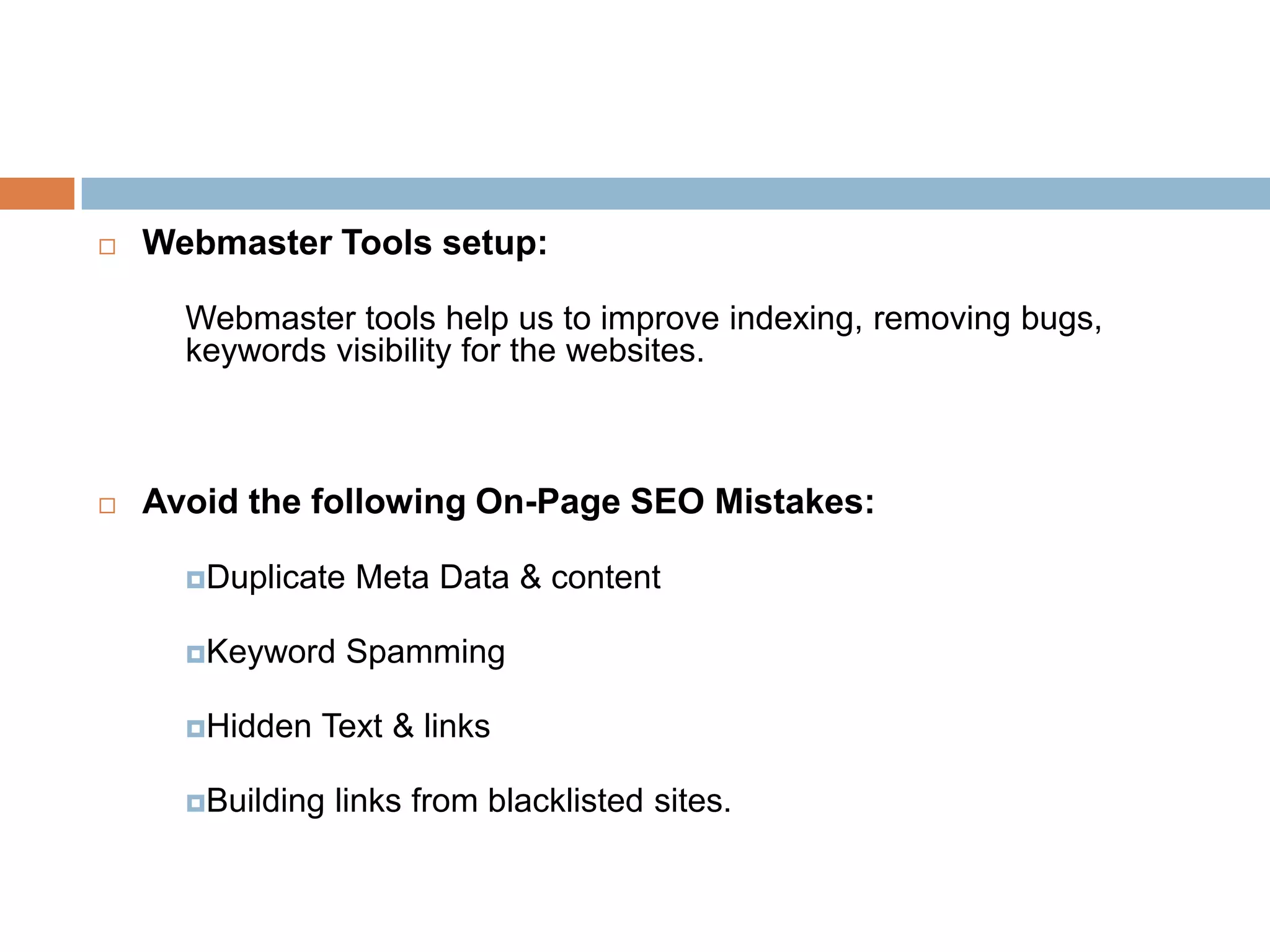  Webmaster Tools setup:
Webmaster tools help us to improve indexing, removing bugs,
keywords visibility for the websites.
 Avoid the following On-Page SEO Mistakes:
Duplicate Meta Data & content
Keyword Spamming
Hidden Text & links
Building links from blacklisted sites.
 