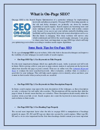What is On-Page SEO?
On-page SEO is the Search Engine Optimization of a particular webpage by implementing
                         keywords and phrases properly. On-page SEO is becoming popular as
                         the old and tricky strategies are gradually cut down by modern
                         algorithms of search engines. Search engines are becoming more and
                         more intelligent now a day and rank websites with worthy content
                         only. In past, it was easy to get your website ranked by building some
                         backlinks and by using tricky keywords in meta description and so on.
                         But the future is changing. Now those websites will survive only
                         which understand and follow the search engine strategies. I am going
                         to share some basic and important on-page SEO tips which will help
you optimizing your website according to modern search engine algorithms.

                     Some Basic Tips for On-Page SEO
To do a good on-page SEO on your website, follow the below discussed techniques and improve
the visibility of your webpages in search results of search engines.

       On-Page SEO Tip 1. Use Keywords in Title Properly

It is the most important technique which was applicable in past, works in present and will work
in future. Before giving a title to your post or page content, analyze it and point out the keywords
which best describe the page or post's content. Then use an online tool, like Adwords Keyword
Tool, to evaluate the most searched keywords. After evaluation, combine them to construct a
good title for your webpage. This will help search engines a lot to identify, select and show your
content in their results when your keywords are searched.



       On-Page SEO Tip 2. Use Keywords in Meta Description Properly

In future, search engines may ignore the meta description of the webpages, as these description
are only a reference for web surfer who searches. The descriptions tell the searcher that what the
page is about. It doesn't mean that they are valueless. These descriptions decide mostly either the
searcher clicks your link or not. Search engines also count the keywords in meta description to
rank websites in their results.



       On-Page SEO Tip 3. Use Heading Tags Properly

The second most important factor after the title in on-page SEO is manipulation of headings
properly in pages. H1, H2 and H3 tags are taken into account by search engines. Other tags H4,
H5 and so on are also important but the first three headings should contain your most important
 