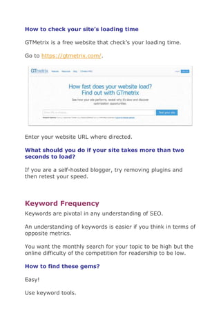 How to check your site’s loading time
GTMetrix is a free website that check’s your loading time.
Go to https://gtmetrix.com/.
Enter your website URL where directed.
What should you do if your site takes more than two
seconds to load?
If you are a self-hosted blogger, try removing plugins and
then retest your speed.
Keyword Frequency
Keywords are pivotal in any understanding of SEO.
An understanding of keywords is easier if you think in terms of
opposite metrics.
You want the monthly search for your topic to be high but the
online difficulty of the competition for readership to be low.
How to find these gems?
Easy!
Use keyword tools.
 