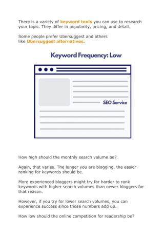 There is a variety of keyword tools you can use to research
your topic. They differ in popularity, pricing, and detail.
Some people prefer Ubersuggest and others
like Ubersuggest alternatives.
How high should the monthly search volume be?
Again, that varies. The longer you are blogging, the easier
ranking for keywords should be.
More experienced bloggers might try for harder to rank
keywords with higher search volumes than newer bloggers for
that reason.
However, if you try for lower search volumes, you can
experience success since those numbers add up.
How low should the online competition for readership be?
 