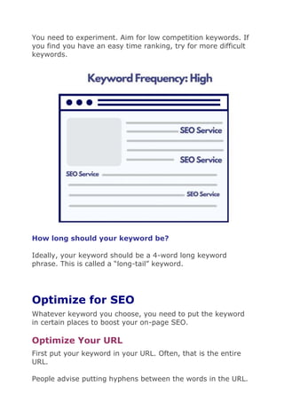 You need to experiment. Aim for low competition keywords. If
you find you have an easy time ranking, try for more difficult
keywords.
How long should your keyword be?
Ideally, your keyword should be a 4-word long keyword
phrase. This is called a “long-tail” keyword.
Optimize for SEO
Whatever keyword you choose, you need to put the keyword
in certain places to boost your on-page SEO.
Optimize Your URL
First put your keyword in your URL. Often, that is the entire
URL.
People advise putting hyphens between the words in the URL.
 