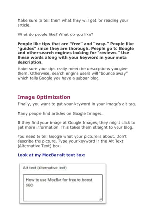 Make sure to tell them what they will get for reading your
article.
What do people like? What do you like?
People like tips that are “free” and “easy.” People like
“guides” since they are thorough. People go to Google
and other search engines looking for “reviews.” Use
these words along with your keyword in your meta
description.
Make sure your tips really meet the descriptions you give
them. Otherwise, search engine users will “bounce away”
which tells Google you have a subpar blog.
Image Optimization
Finally, you want to put your keyword in your image’s alt tag.
Many people find articles on Google Images.
If they find your image at Google Images, they might click to
get more information. This takes them straight to your blog.
You need to tell Google what your picture is about. Don’t
describe the picture. Type your keyword in the Alt Text
(Alternative Text) box.
Look at my MozBar alt text box:
 