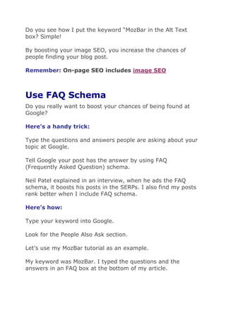 Do you see how I put the keyword “MozBar in the Alt Text
box? Simple!
By boosting your image SEO, you increase the chances of
people finding your blog post.
Remember: On-page SEO includes image SEO
Use FAQ Schema
Do you really want to boost your chances of being found at
Google?
Here’s a handy trick:
Type the questions and answers people are asking about your
topic at Google.
Tell Google your post has the answer by using FAQ
(Frequently Asked Question) schema.
Neil Patel explained in an interview, when he ads the FAQ
schema, it boosts his posts in the SERPs. I also find my posts
rank better when I include FAQ schema.
Here’s how:
Type your keyword into Google.
Look for the People Also Ask section.
Let’s use my MozBar tutorial as an example.
My keyword was MozBar. I typed the questions and the
answers in an FAQ box at the bottom of my article.
 