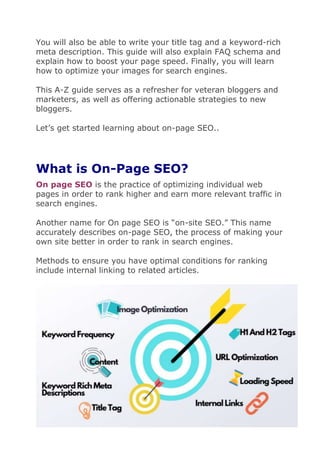 You will also be able to write your title tag and a keyword-rich
meta description. This guide will also explain FAQ schema and
explain how to boost your page speed. Finally, you will learn
how to optimize your images for search engines.
This A-Z guide serves as a refresher for veteran bloggers and
marketers, as well as offering actionable strategies to new
bloggers.
Let’s get started learning about on-page SEO..
What is On-Page SEO?
On page SEO is the practice of optimizing individual web
pages in order to rank higher and earn more relevant traffic in
search engines.
Another name for On page SEO is “on-site SEO.” This name
accurately describes on-page SEO, the process of making your
own site better in order to rank in search engines.
Methods to ensure you have optimal conditions for ranking
include internal linking to related articles.
 