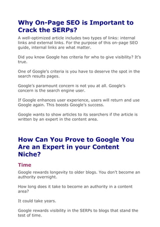 Why On-Page SEO is Important to
Crack the SERPs?
A well-optimized article includes two types of links: internal
links and external links. For the purpose of this on-page SEO
guide, internal links are what matter.
Did you know Google has criteria for who to give visibility? It’s
true.
One of Google’s criteria is you have to deserve the spot in the
search results pages.
Google’s paramount concern is not you at all. Google’s
concern is the search engine user.
If Google enhances user experience, users will return and use
Google again. This boosts Google’s success.
Google wants to show articles to its searchers if the article is
written by an expert in the content area.
How Can You Prove to Google You
Are an Expert in your Content
Niche?
Time
Google rewards longevity to older blogs. You don’t become an
authority overnight.
How long does it take to become an authority in a content
area?
It could take years.
Google rewards visibility in the SERPs to blogs that stand the
test of time.
 