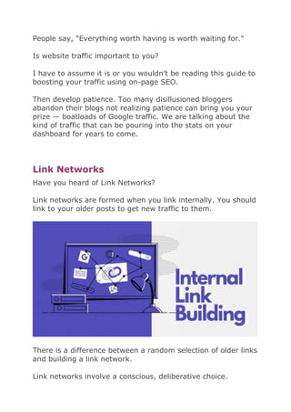 People say, “Everything worth having is worth waiting for.”
Is website traffic important to you?
I have to assume it is or you wouldn’t be reading this guide to
boosting your traffic using on-page SEO.
Then develop patience. Too many disillusioned bloggers
abandon their blogs not realizing patience can bring you your
prize — boatloads of Google traffic. We are talking about the
kind of traffic that can be pouring into the stats on your
dashboard for years to come.
Link Networks
Have you heard of Link Networks?
Link networks are formed when you link internally. You should
link to your older posts to get new traffic to them.
There is a difference between a random selection of older links
and building a link network.
Link networks involve a conscious, deliberative choice.
 