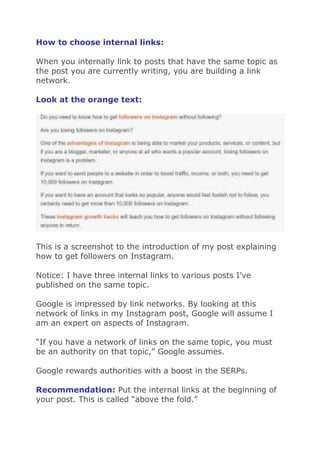 How to choose internal links:
When you internally link to posts that have the same topic as
the post you are currently writing, you are building a link
network.
Look at the orange text:
This is a screenshot to the introduction of my post explaining
how to get followers on Instagram.
Notice: I have three internal links to various posts I’ve
published on the same topic.
Google is impressed by link networks. By looking at this
network of links in my Instagram post, Google will assume I
am an expert on aspects of Instagram.
“If you have a network of links on the same topic, you must
be an authority on that topic,” Google assumes.
Google rewards authorities with a boost in the SERPs.
Recommendation: Put the internal links at the beginning of
your post. This is called “above the fold.”
 