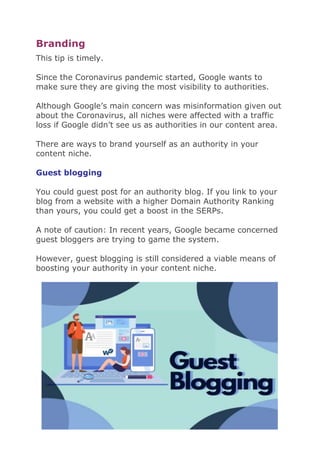 Branding
This tip is timely.
Since the Coronavirus pandemic started, Google wants to
make sure they are giving the most visibility to authorities.
Although Google’s main concern was misinformation given out
about the Coronavirus, all niches were affected with a traffic
loss if Google didn’t see us as authorities in our content area.
There are ways to brand yourself as an authority in your
content niche.
Guest blogging
You could guest post for an authority blog. If you link to your
blog from a website with a higher Domain Authority Ranking
than yours, you could get a boost in the SERPs.
A note of caution: In recent years, Google became concerned
guest bloggers are trying to game the system.
However, guest blogging is still considered a viable means of
boosting your authority in your content niche.
 