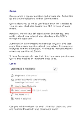 Quora
Quora.com is a popular question-and-answer site. Authorities
go and answer questions in their content niche.
Quora allows you to link to your blog if your link is related to
your answer, which also boosts your SEO through off-page
means.
However, we will save off-page SEO for another day. This
guide is about how to boost your standing in the SERPs
through on-page SEO.
Authorities in every imaginable niche go to Quora. I’ve seen
celebrities answer questions about themselves. I’ve also seen
everyone from marketing guru Neil Patel to President Obama
answering questions at Quora.
If these famous people take their time to answer questions on
Quora, this must be an important place to be.
Look:
Can you tell my content has over 1.4 million views and over
one hundred thousand views this month alone?
 