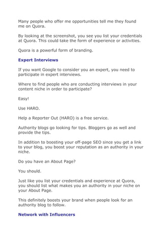 Many people who offer me opportunities tell me they found
me on Quora.
By looking at the screenshot, you see you list your credentials
at Quora. This could take the form of experience or activities.
Quora is a powerful form of branding.
Expert Interviews
If you want Google to consider you an expert, you need to
participate in expert interviews.
Where to find people who are conducting interviews in your
content niche in order to participate?
Easy!
Use HARO.
Help a Reporter Out (HARO) is a free service.
Authority blogs go looking for tips. Bloggers go as well and
provide the tips.
In addition to boosting your off-page SEO since you get a link
to your blog, you boost your reputation as an authority in your
niche.
Do you have an About Page?
You should.
Just like you list your credentials and experience at Quora,
you should list what makes you an authority in your niche on
your About Page.
This definitely boosts your brand when people look for an
authority blog to follow.
Network with Influencers
 