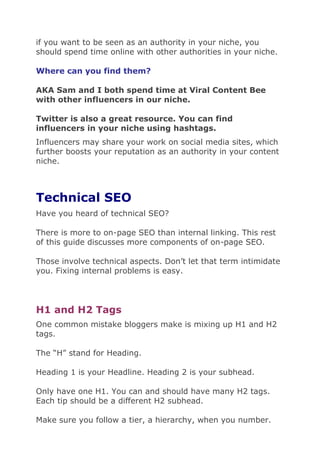 if you want to be seen as an authority in your niche, you
should spend time online with other authorities in your niche.
Where can you find them?
AKA Sam and I both spend time at Viral Content Bee
with other influencers in our niche.
Twitter is also a great resource. You can find
influencers in your niche using hashtags.
Influencers may share your work on social media sites, which
further boosts your reputation as an authority in your content
niche.
Technical SEO
Have you heard of technical SEO?
There is more to on-page SEO than internal linking. This rest
of this guide discusses more components of on-page SEO.
Those involve technical aspects. Don’t let that term intimidate
you. Fixing internal problems is easy.
H1 and H2 Tags
One common mistake bloggers make is mixing up H1 and H2
tags.
The “H” stand for Heading.
Heading 1 is your Headline. Heading 2 is your subhead.
Only have one H1. You can and should have many H2 tags.
Each tip should be a different H2 subhead.
Make sure you follow a tier, a hierarchy, when you number.
 