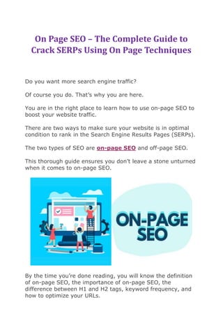 On Page SEO – The Complete Guide to
Crack SERPs Using On Page Techniques
Do you want more search engine traffic?
Of course you do. That’s why you are here.
You are in the right place to learn how to use on-page SEO to
boost your website traffic.
There are two ways to make sure your website is in optimal
condition to rank in the Search Engine Results Pages (SERPs).
The two types of SEO are on-page SEO and off-page SEO.
This thorough guide ensures you don’t leave a stone unturned
when it comes to on-page SEO.
By the time you’re done reading, you will know the definition
of on-page SEO, the importance of on-page SEO, the
difference between H1 and H2 tags, keyword frequency, and
how to optimize your URLs.
 