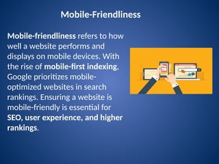 Mobile-Friendliness
Mobile-friendliness refers to how
well a website performs and
displays on mobile devices. With
the rise of mobile-first indexing,
Google prioritizes mobile-
optimized websites in search
rankings. Ensuring a website is
mobile-friendly is essential for
SEO, user experience, and higher
rankings.
 