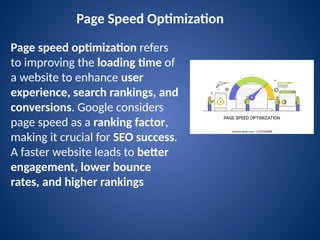 Page Speed Optimization
Page speed optimization refers
to improving the loading time of
a website to enhance user
experience, search rankings, and
conversions. Google considers
page speed as a ranking factor,
making it crucial for SEO success.
A faster website leads to better
engagement, lower bounce
rates, and higher rankings
 