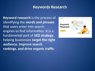 Keywords Research
Keyword research is the process of
identifying the words and phrases
that users enter into search
engines to find information. It is a
fundamental part of SEO strategy,
helping businesses target the right
audience, improve search
rankings, and drive organic traffic.
 