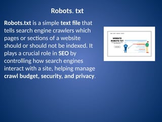 Robots. txt
Robots.txt is a simple text file that
tells search engine crawlers which
pages or sections of a website
should or should not be indexed. It
plays a crucial role in SEO by
controlling how search engines
interact with a site, helping manage
crawl budget, security, and privacy.
 