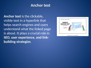 Anchor text
Anchor text is the clickable,
visible text in a hyperlink that
helps search engines and users
understand what the linked page
is about. It plays a crucial role in
SEO, user experience, and link-
building strategies.
 